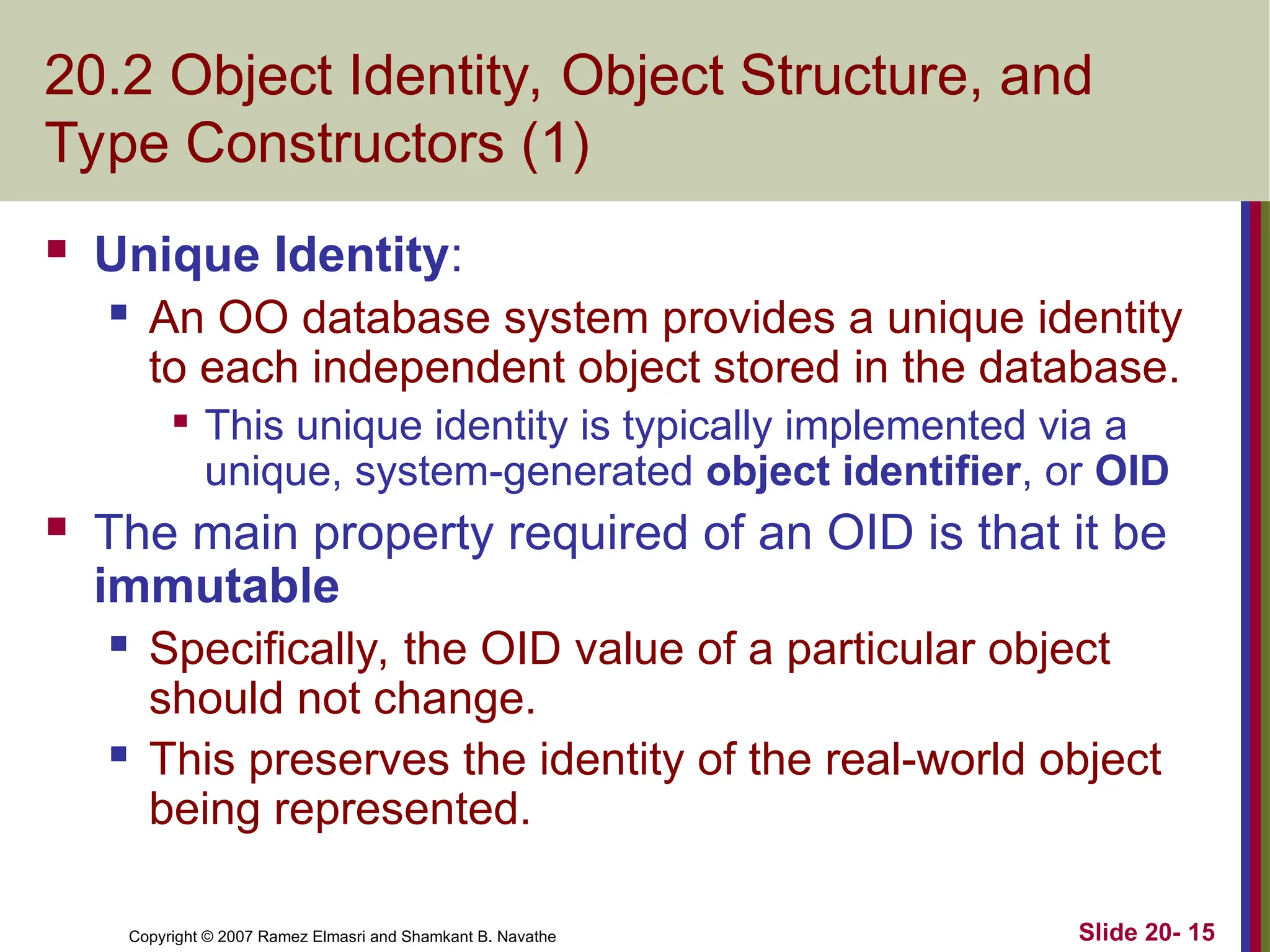 Slide 20- 15 Copyright © 2007 Ramez Elmasri and Shamkant B. Navathe 20.2 Object Identity, Object Structure, and Type Constructors (1)  Unique Identity:  An OO database system provides a unique identity to each independent object stored in the database.  This unique identity is typically implemented via a unique, system-generated object identifier, or OID  The main property required of an OID is that it be immutable  Specifically, the OID value of a particular object should not change.  This preserves the identity of the real-world object being represented. 