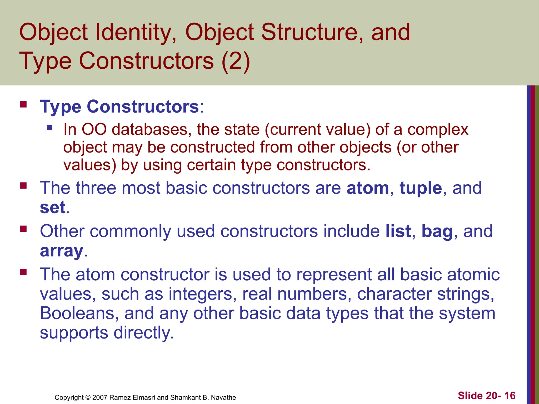 Slide 20- 16 Copyright © 2007 Ramez Elmasri and Shamkant B. Navathe Object Identity, Object Structure, and Type Constructors (2)  Type Constructors:  In OO databases, the state (current value) of a complex object may be constructed from other objects (or other values) by using certain type constructors.  The three most basic constructors are atom, tuple, and set.  Other commonly used constructors include list, bag, and array.  The atom constructor is used to represent all basic atomic values, such as integers, real numbers, character strings, Booleans, and any other basic data types that the system supports directly. 