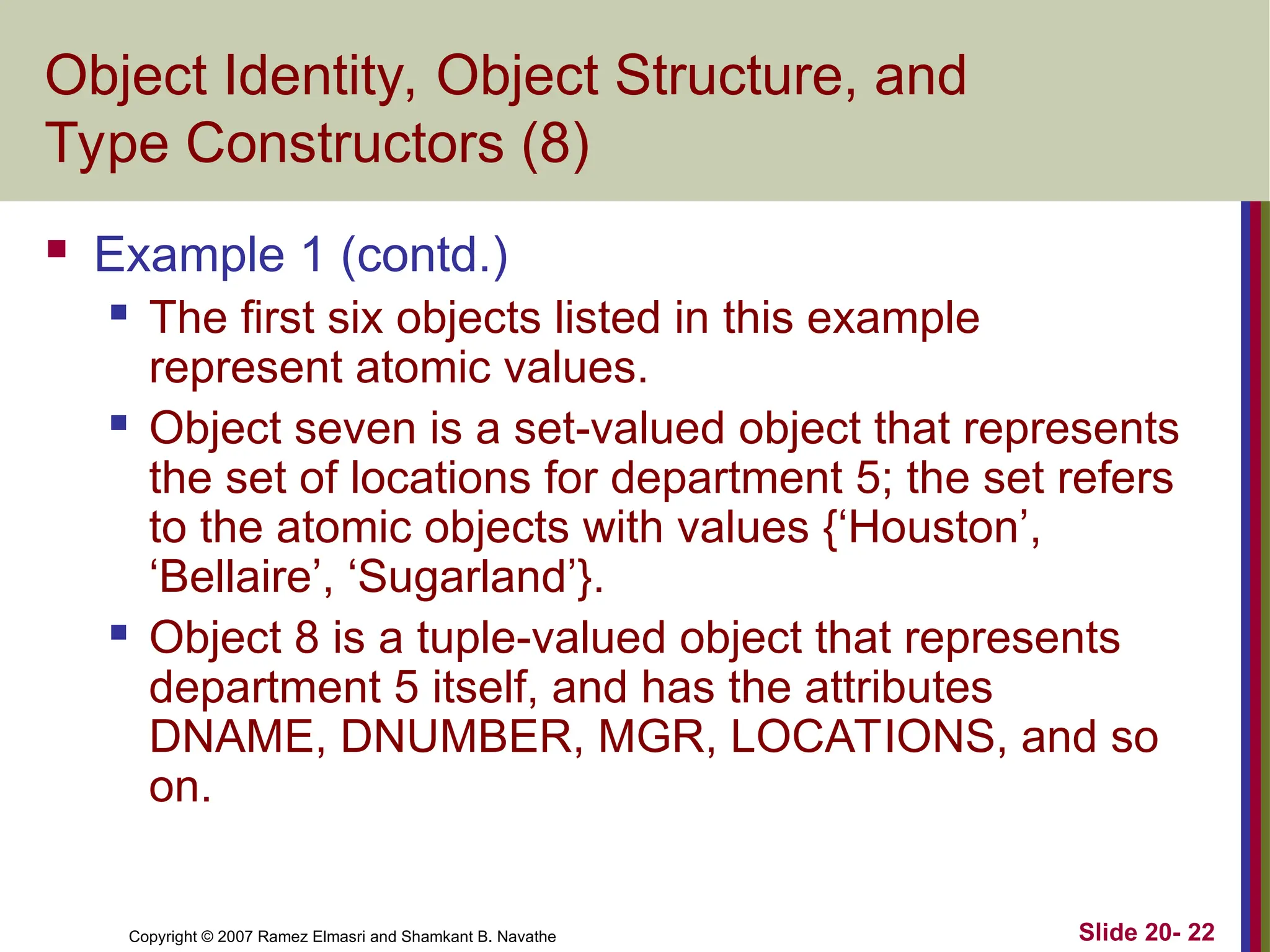 Slide 20- 22 Copyright © 2007 Ramez Elmasri and Shamkant B. Navathe Object Identity, Object Structure, and Type Constructors (8)  Example 1 (contd.)  The first six objects listed in this example represent atomic values.  Object seven is a set-valued object that represents the set of locations for department 5; the set refers to the atomic objects with values {‘Houston’, ‘Bellaire’, ‘Sugarland’}.  Object 8 is a tuple-valued object that represents department 5 itself, and has the attributes DNAME, DNUMBER, MGR, LOCATIONS, and so on. 