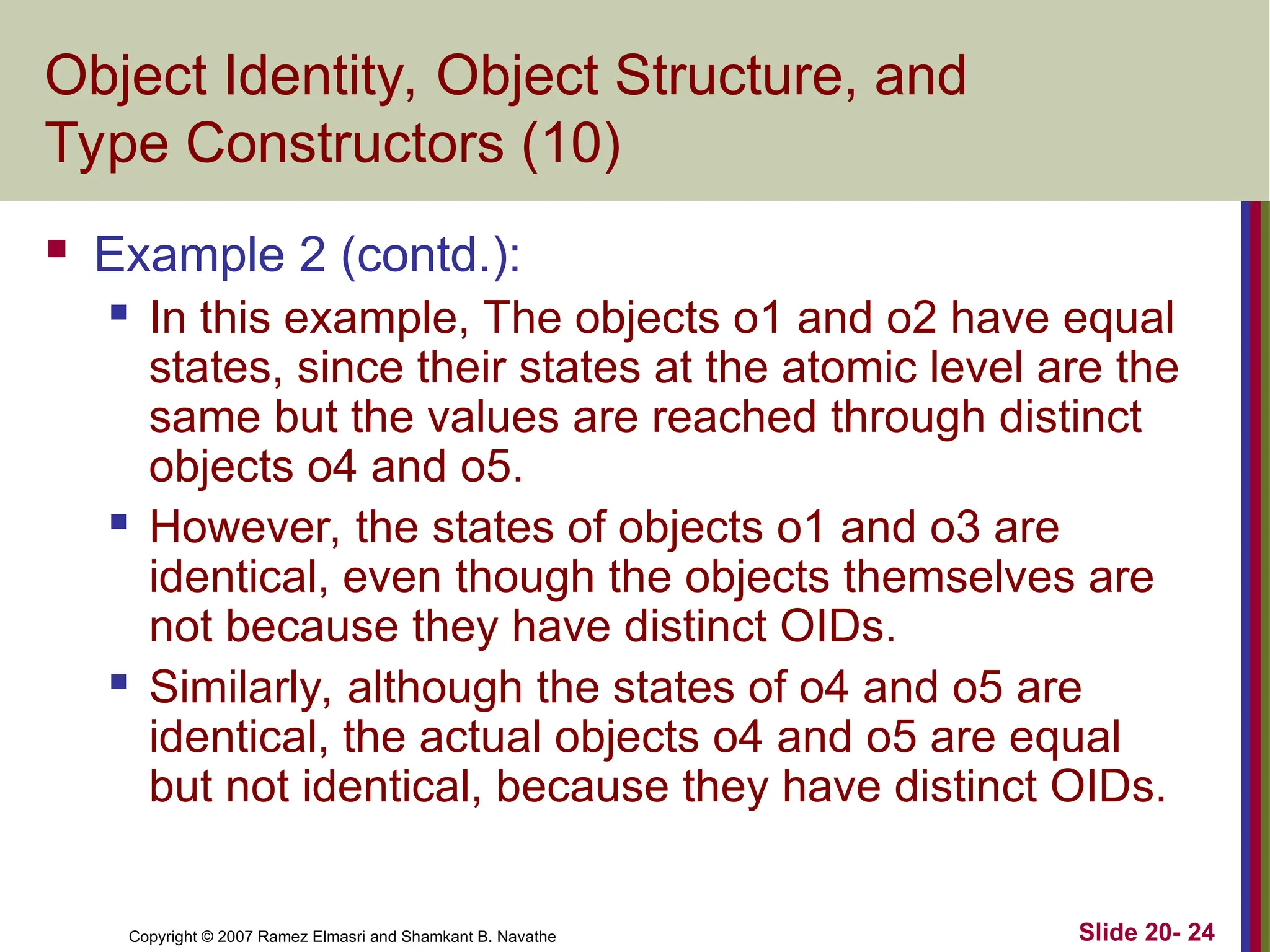 Slide 20- 24 Copyright © 2007 Ramez Elmasri and Shamkant B. Navathe Object Identity, Object Structure, and Type Constructors (10)  Example 2 (contd.):  In this example, The objects o1 and o2 have equal states, since their states at the atomic level are the same but the values are reached through distinct objects o4 and o5.  However, the states of objects o1 and o3 are identical, even though the objects themselves are not because they have distinct OIDs.  Similarly, although the states of o4 and o5 are identical, the actual objects o4 and o5 are equal but not identical, because they have distinct OIDs. 