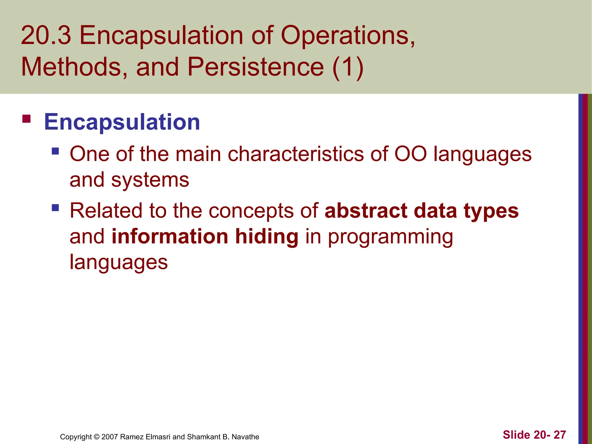 Slide 20- 27 Copyright © 2007 Ramez Elmasri and Shamkant B. Navathe 20.3 Encapsulation of Operations, Methods, and Persistence (1)  Encapsulation  One of the main characteristics of OO languages and systems  Related to the concepts of abstract data types and information hiding in programming languages 