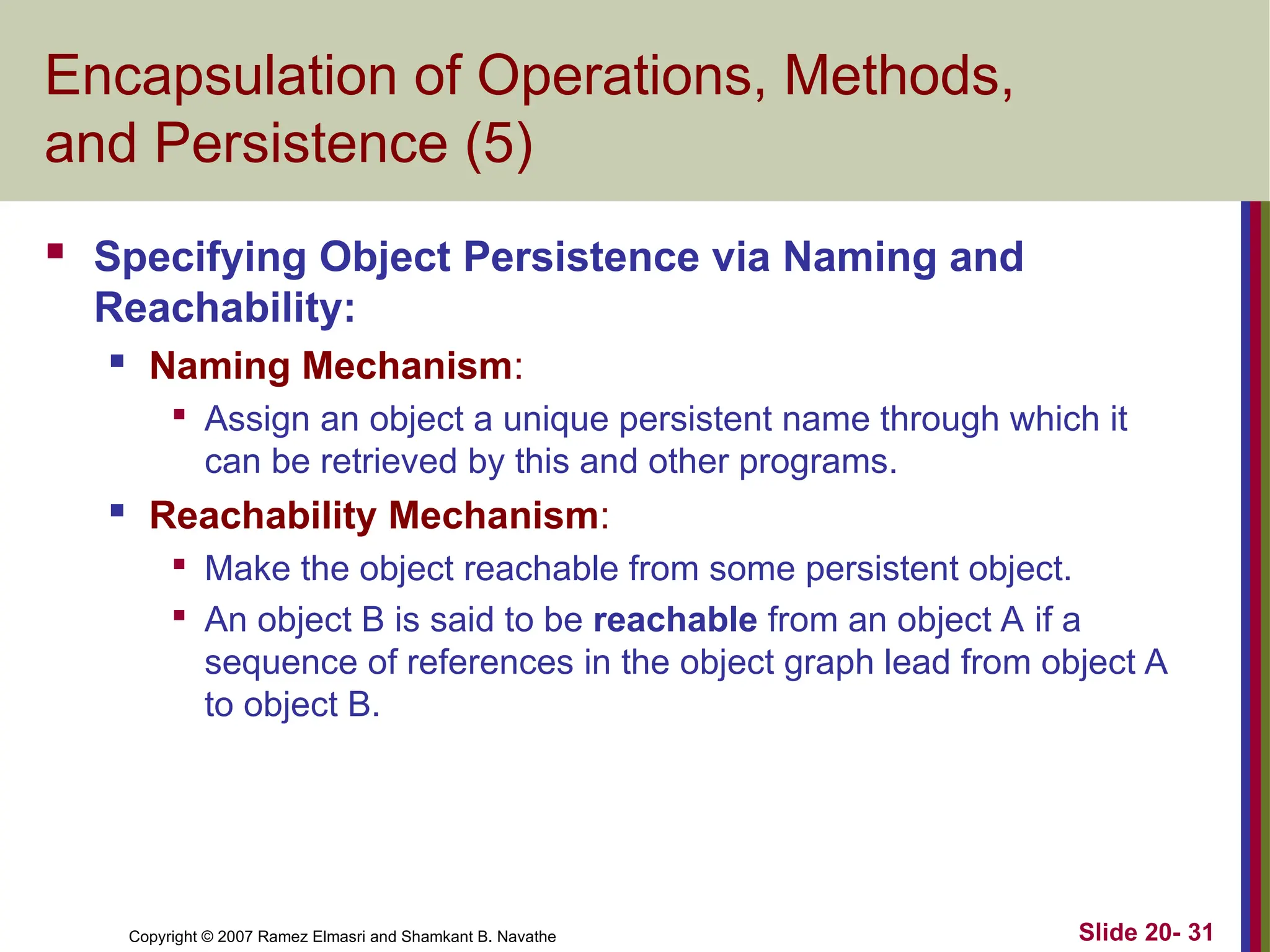 Slide 20- 31 Copyright © 2007 Ramez Elmasri and Shamkant B. Navathe Encapsulation of Operations, Methods, and Persistence (5)  Specifying Object Persistence via Naming and Reachability:  Naming Mechanism:  Assign an object a unique persistent name through which it can be retrieved by this and other programs.  Reachability Mechanism:  Make the object reachable from some persistent object.  An object B is said to be reachable from an object A if a sequence of references in the object graph lead from object A to object B. 