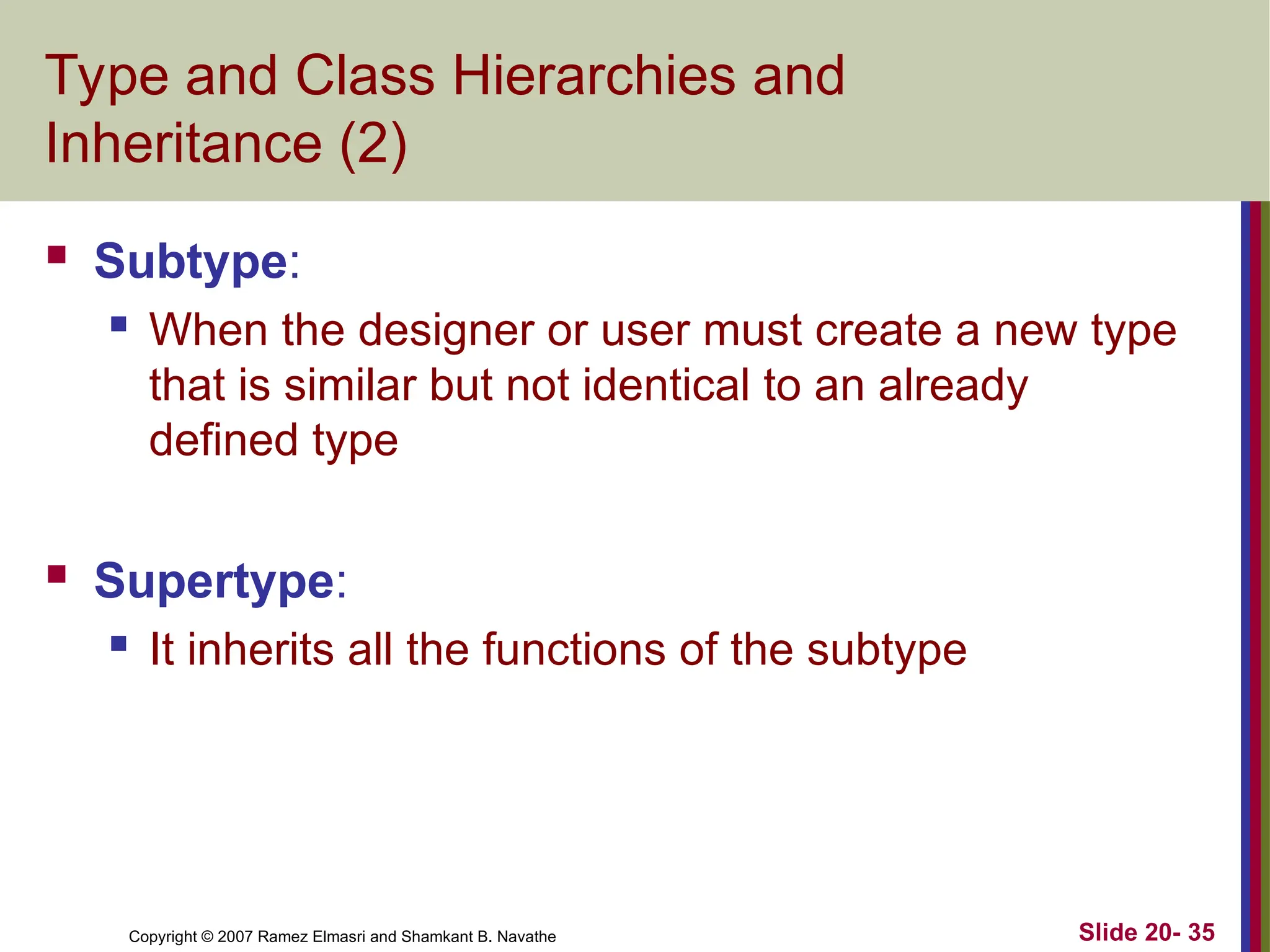 Slide 20- 35 Copyright © 2007 Ramez Elmasri and Shamkant B. Navathe Type and Class Hierarchies and Inheritance (2)  Subtype:  When the designer or user must create a new type that is similar but not identical to an already defined type  Supertype:  It inherits all the functions of the subtype 