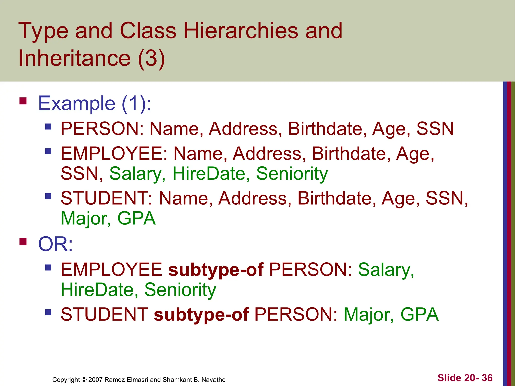 Slide 20- 36 Copyright © 2007 Ramez Elmasri and Shamkant B. Navathe Type and Class Hierarchies and Inheritance (3)  Example (1):  PERSON: Name, Address, Birthdate, Age, SSN  EMPLOYEE: Name, Address, Birthdate, Age, SSN, Salary, HireDate, Seniority  STUDENT: Name, Address, Birthdate, Age, SSN, Major, GPA  OR:  EMPLOYEE subtype-of PERSON: Salary, HireDate, Seniority  STUDENT subtype-of PERSON: Major, GPA 
