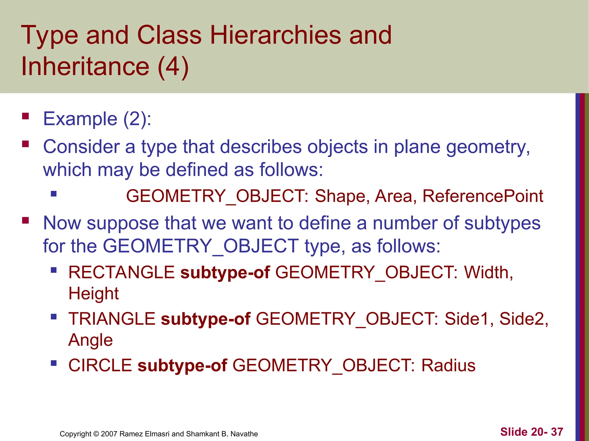 Slide 20- 37 Copyright © 2007 Ramez Elmasri and Shamkant B. Navathe Type and Class Hierarchies and Inheritance (4)  Example (2):  Consider a type that describes objects in plane geometry, which may be defined as follows:  GEOMETRY_OBJECT: Shape, Area, ReferencePoint  Now suppose that we want to define a number of subtypes for the GEOMETRY_OBJECT type, as follows:  RECTANGLE subtype-of GEOMETRY_OBJECT: Width, Height  TRIANGLE subtype-of GEOMETRY_OBJECT: Side1, Side2, Angle  CIRCLE subtype-of GEOMETRY_OBJECT: Radius 