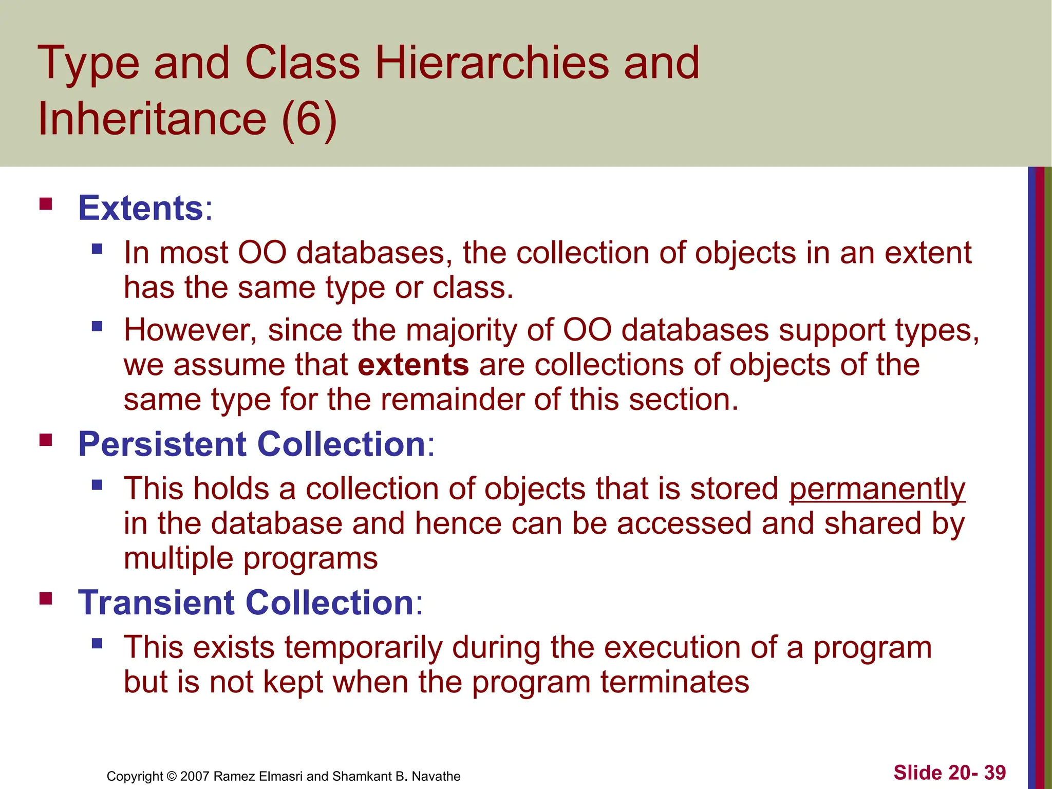 Slide 20- 39 Copyright © 2007 Ramez Elmasri and Shamkant B. Navathe Type and Class Hierarchies and Inheritance (6)  Extents:  In most OO databases, the collection of objects in an extent has the same type or class.  However, since the majority of OO databases support types, we assume that extents are collections of objects of the same type for the remainder of this section.  Persistent Collection:  This holds a collection of objects that is stored permanently in the database and hence can be accessed and shared by multiple programs  Transient Collection:  This exists temporarily during the execution of a program but is not kept when the program terminates 