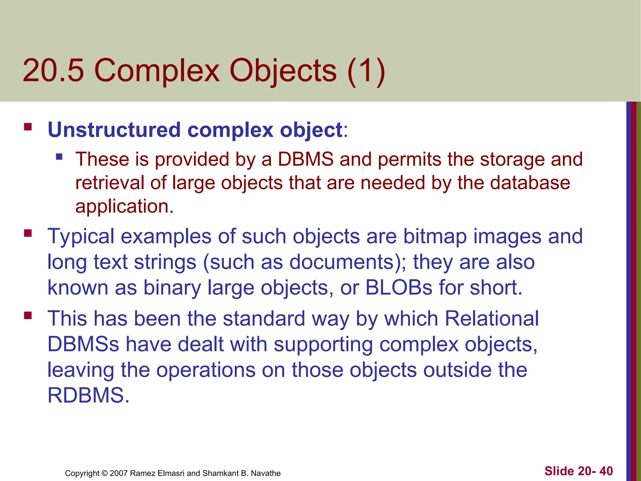 Slide 20- 40 Copyright © 2007 Ramez Elmasri and Shamkant B. Navathe 20.5 Complex Objects (1)  Unstructured complex object:  These is provided by a DBMS and permits the storage and retrieval of large objects that are needed by the database application.  Typical examples of such objects are bitmap images and long text strings (such as documents); they are also known as binary large objects, or BLOBs for short.  This has been the standard way by which Relational DBMSs have dealt with supporting complex objects, leaving the operations on those objects outside the RDBMS. 