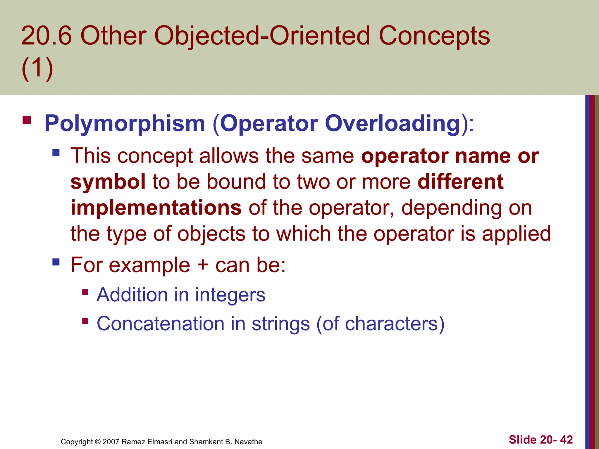 Slide 20- 42 Copyright © 2007 Ramez Elmasri and Shamkant B. Navathe 20.6 Other Objected-Oriented Concepts (1)  Polymorphism (Operator Overloading):  This concept allows the same operator name or symbol to be bound to two or more different implementations of the operator, depending on the type of objects to which the operator is applied  For example + can be:  Addition in integers  Concatenation in strings (of characters) 
