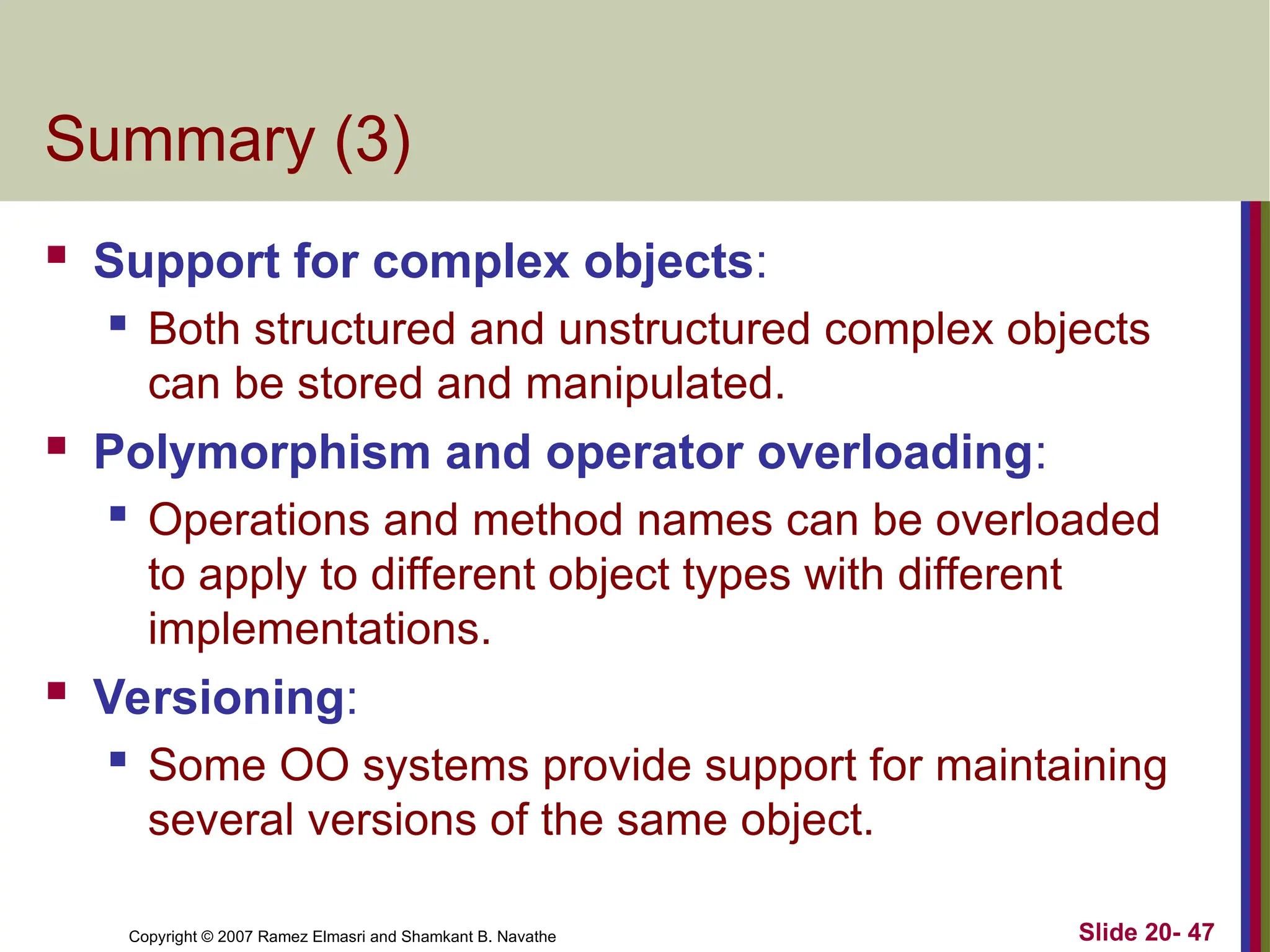 Slide 20- 47 Copyright © 2007 Ramez Elmasri and Shamkant B. Navathe Summary (3)  Support for complex objects:  Both structured and unstructured complex objects can be stored and manipulated.  Polymorphism and operator overloading:  Operations and method names can be overloaded to apply to different object types with different implementations.  Versioning:  Some OO systems provide support for maintaining several versions of the same object. 
