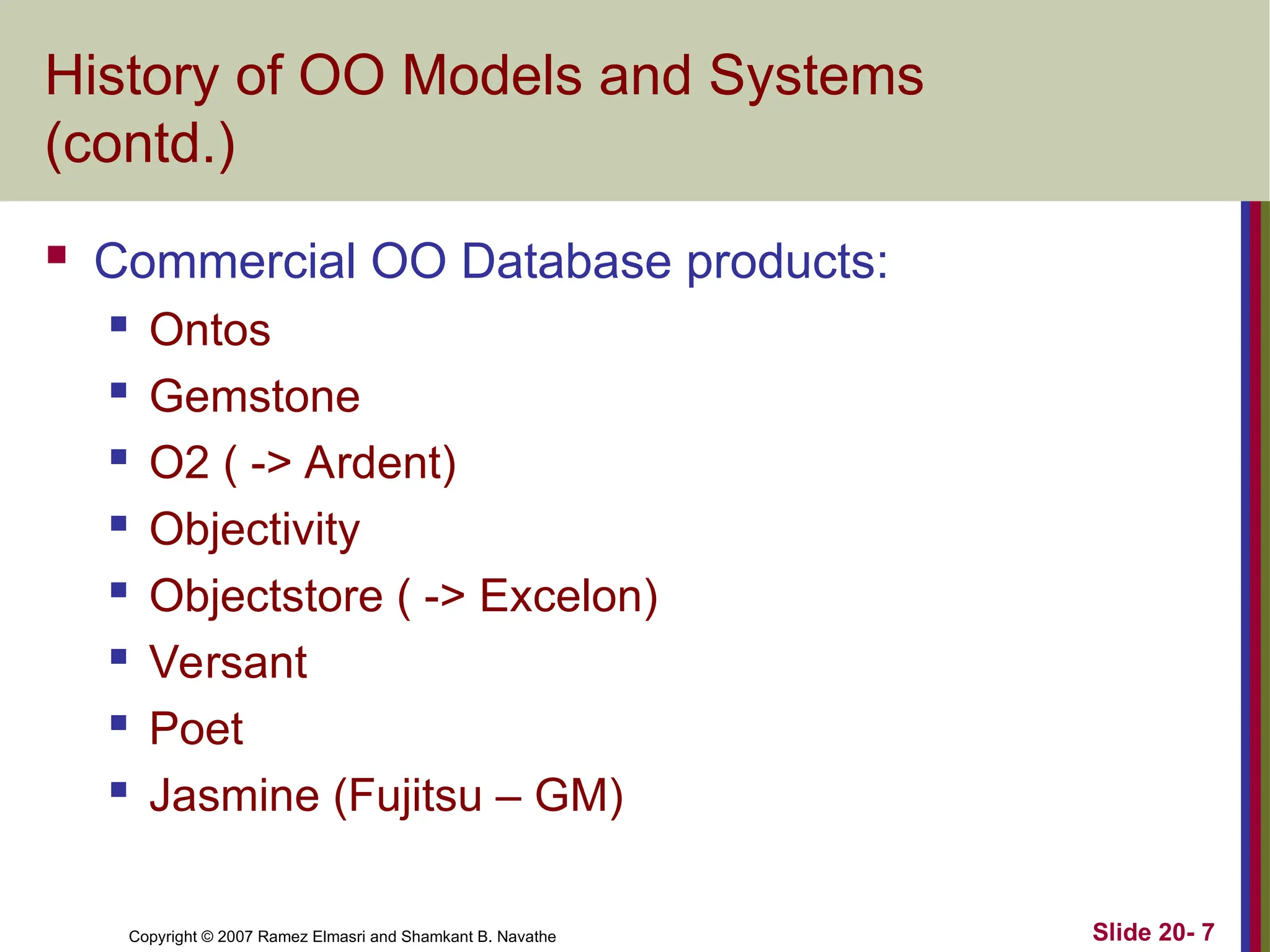 Slide 20- 7 Copyright © 2007 Ramez Elmasri and Shamkant B. Navathe History of OO Models and Systems (contd.)  Commercial OO Database products:  Ontos  Gemstone  O2 ( -> Ardent)  Objectivity  Objectstore ( -> Excelon)  Versant  Poet  Jasmine (Fujitsu – GM) 