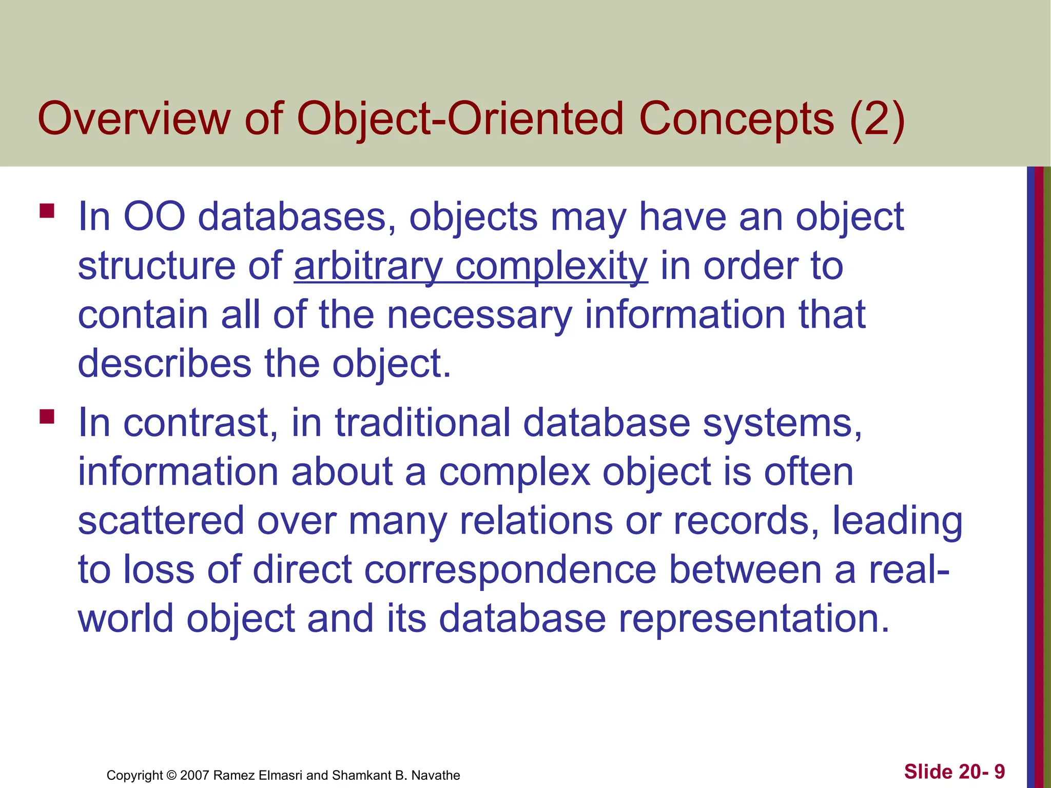 Slide 20- 9 Copyright © 2007 Ramez Elmasri and Shamkant B. Navathe Overview of Object-Oriented Concepts (2)  In OO databases, objects may have an object structure of arbitrary complexity in order to contain all of the necessary information that describes the object.  In contrast, in traditional database systems, information about a complex object is often scattered over many relations or records, leading to loss of direct correspondence between a real- world object and its database representation. 