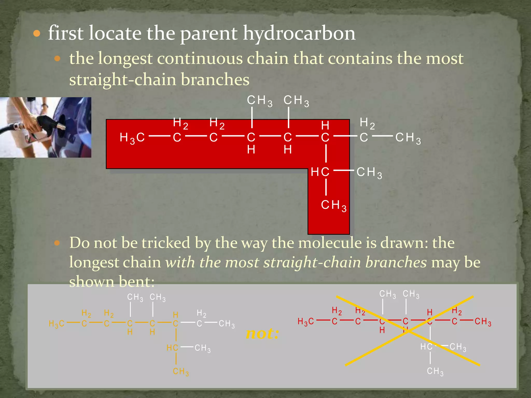 first locate the parent hydrocarbon the longest continuous chain that contains the most straight-chain branchesDo not be tricked by the way the molecule is drawn: the longest chain with the most straight-chain branches may be shown bent:not: