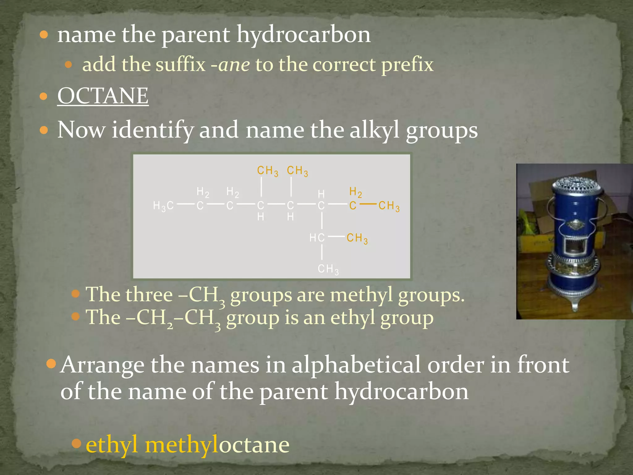 name the parent hydrocarbonadd the suffix -ane to the correct prefixOCTANENow identify and name the alkyl groupsThe three –CH3 groups are methyl groups. The –CH2–CH3 group is an ethyl groupArrange the names in alphabetical order in front of the name of the parent hydrocarbonethyl methyloctane