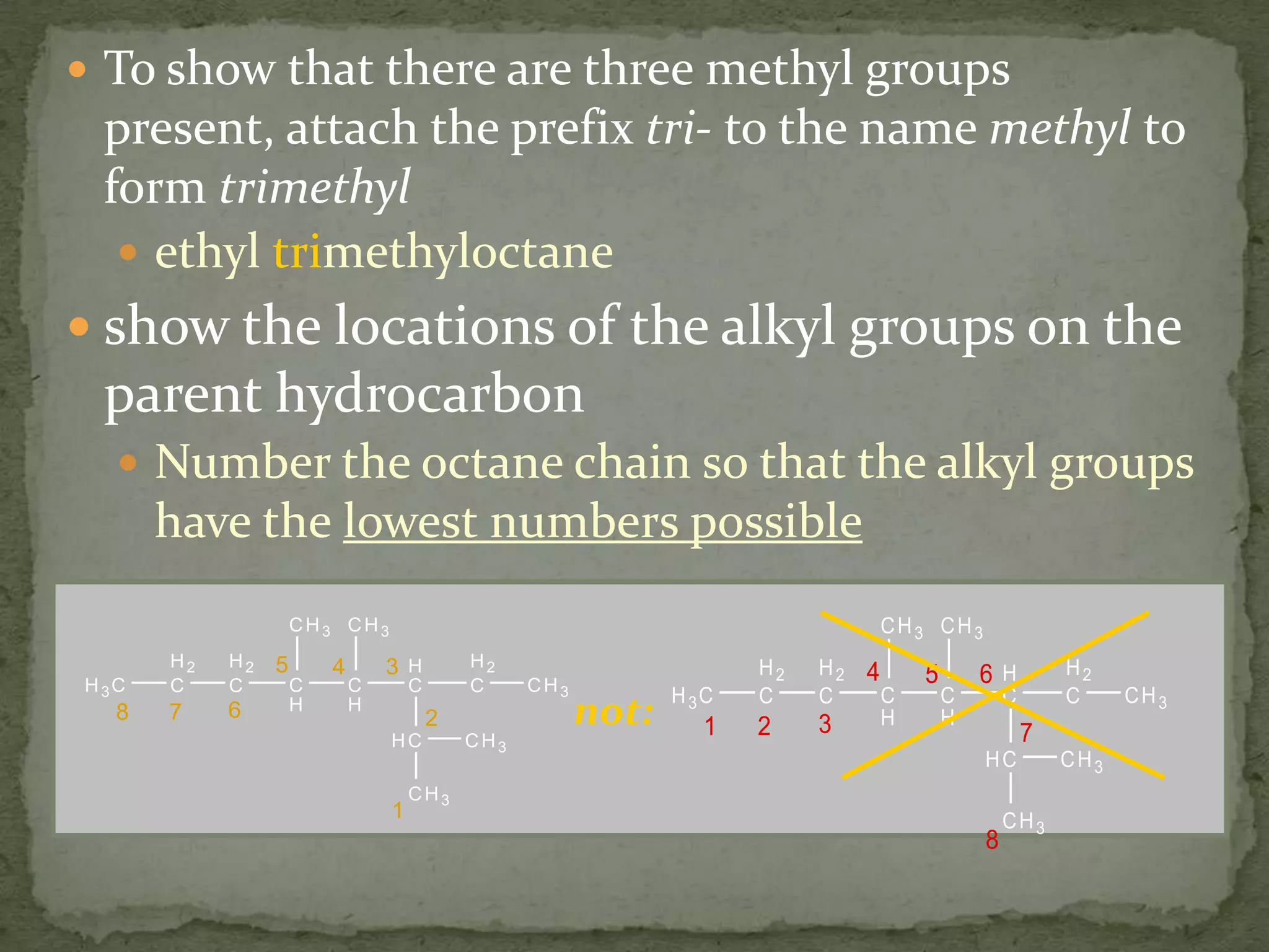 To show that there are three methyl groups present, attach the prefix tri- to the name methyl to form trimethylethyl trimethyloctaneshow the locations of the alkyl groups on the parent hydrocarbonNumber the octane chain so that the alkyl groups have the lowest numbers possiblenot: