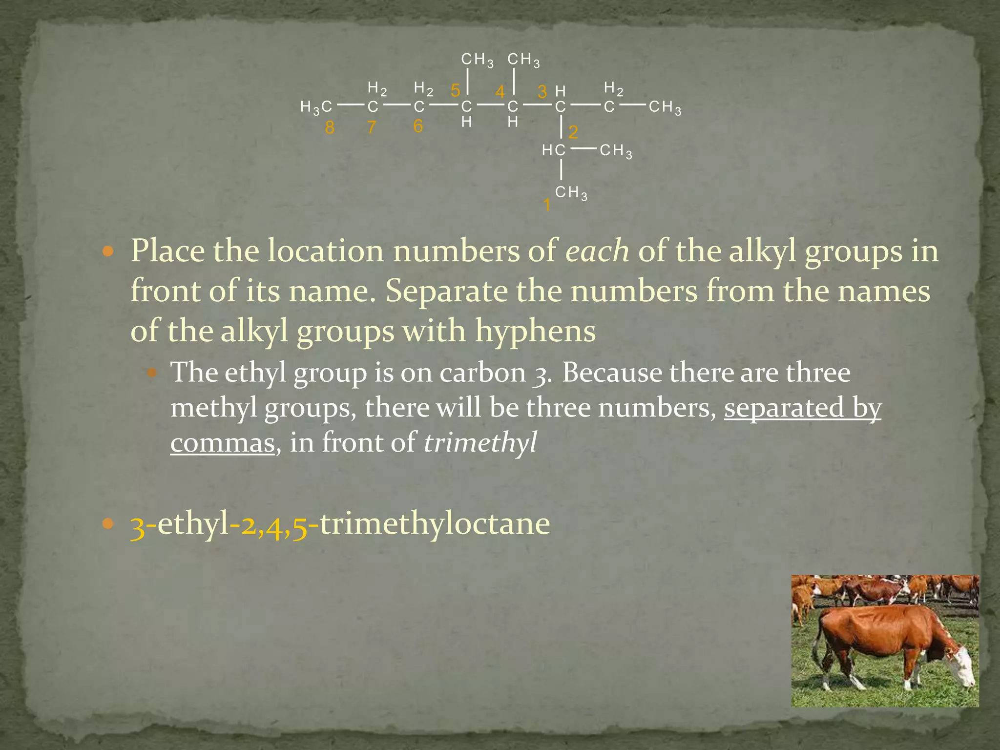 Place the location numbers of each of the alkyl groups in front of its name. Separate the numbers from the names of the alkyl groups with hyphensThe ethyl group is on carbon 3. Because there are three methyl groups, there will be three numbers, separated by commas, in front of trimethyl3-ethyl-2,4,5-trimethyloctane