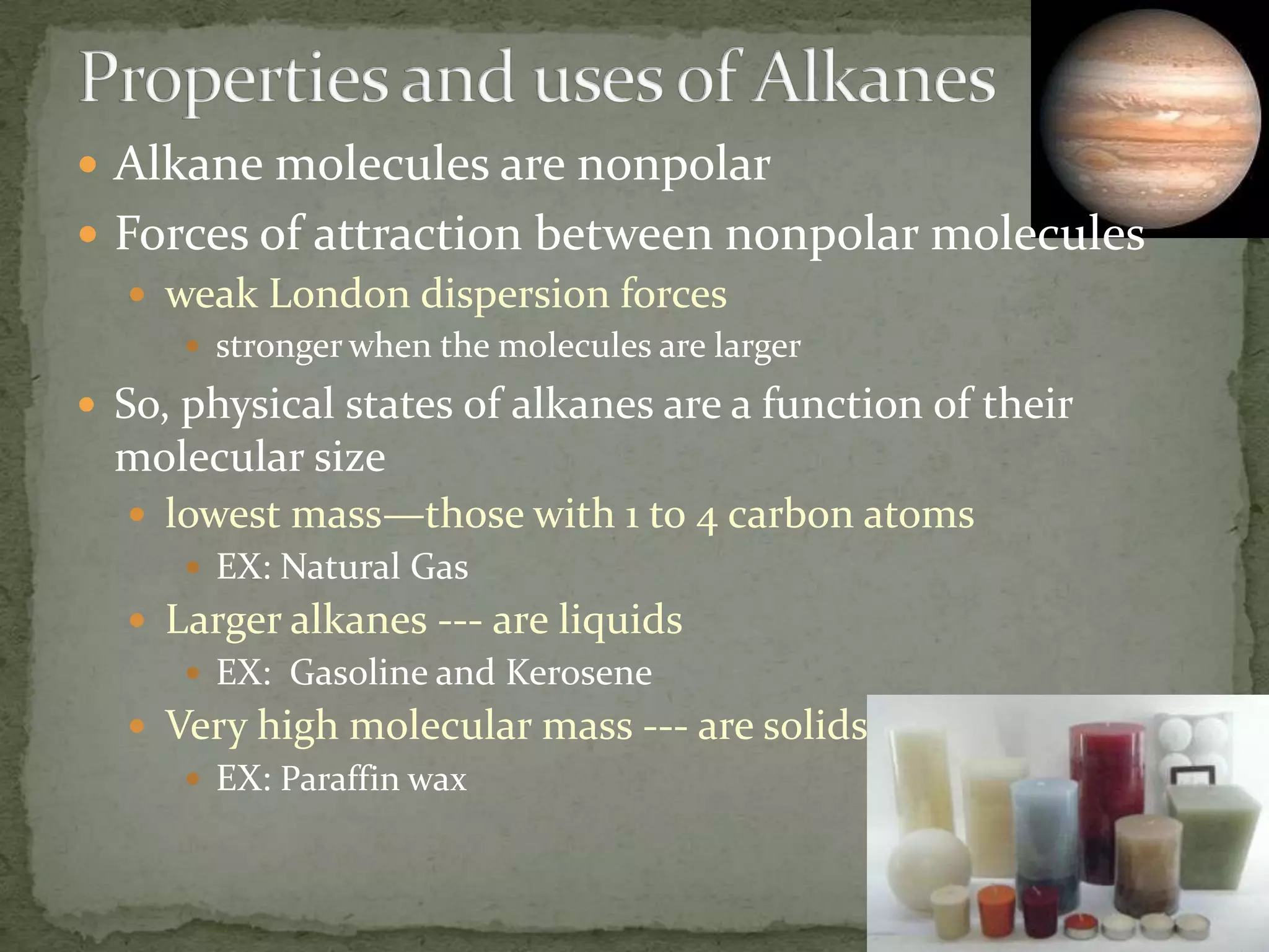 Properties and uses of AlkanesAlkane molecules are nonpolarForces of attraction between nonpolar moleculesweak London dispersion forcesstronger when the molecules are largerSo, physical states of alkanes are a function of their molecular sizelowest mass—those with 1 to 4 carbon atomsEX: Natural GasLarger alkanes --- are liquidsEX:  Gasoline and KeroseneVery high molecular mass --- are solidsEX: Paraffin wax