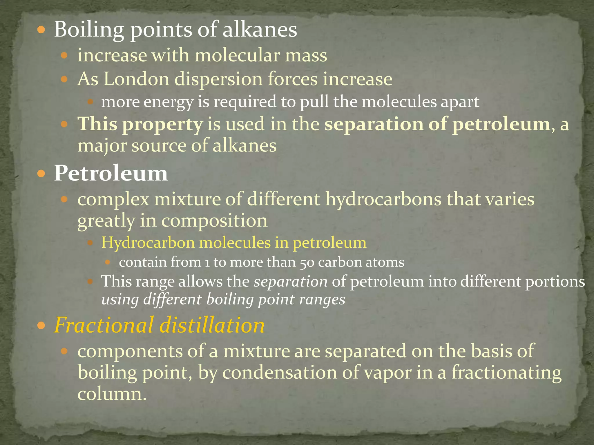 Boiling points of alkanes increase with molecular massAs London dispersion forces increasemore energy is required to pull the molecules apartThis property is used in the separation of petroleum, a major source of alkanesPetroleumcomplex mixture of different hydrocarbons that varies greatly in compositionHydrocarbon molecules in petroleum contain from 1 to more than 50 carbon atomsThis range allows the separation of petroleum into different portions using different boiling point rangesFractional distillationcomponents of a mixture are separated on the basis of boiling point, by condensation of vapor in a fractionating column.