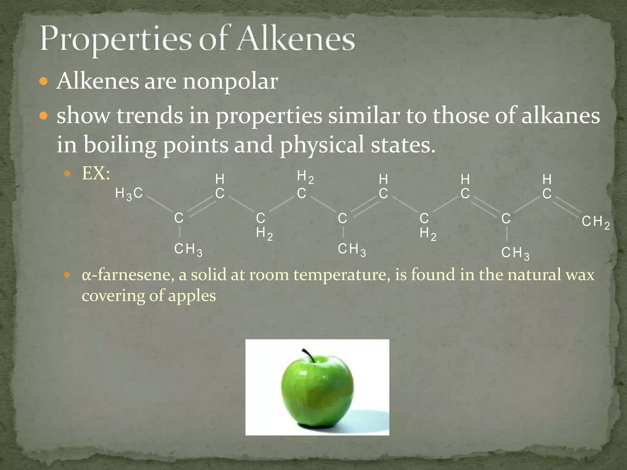 Properties of AlkenesAlkenes are nonpolar show trends in properties similar to those of alkanes in boiling points and physical states.EX:α-farnesene, a solid at room temperature, is found in the natural wax covering of apples