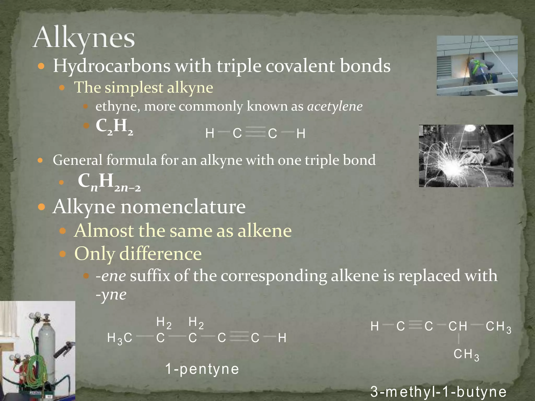 AlkynesHydrocarbons with triple covalent bondsThe simplest alkyneethyne, more commonly known as acetyleneC2H2General formula for an alkyne with one triple bondCnH2n–2Alkyne nomenclature Almost the same as alkeneOnly difference-enesuffix of the corresponding alkene is replaced with -yne