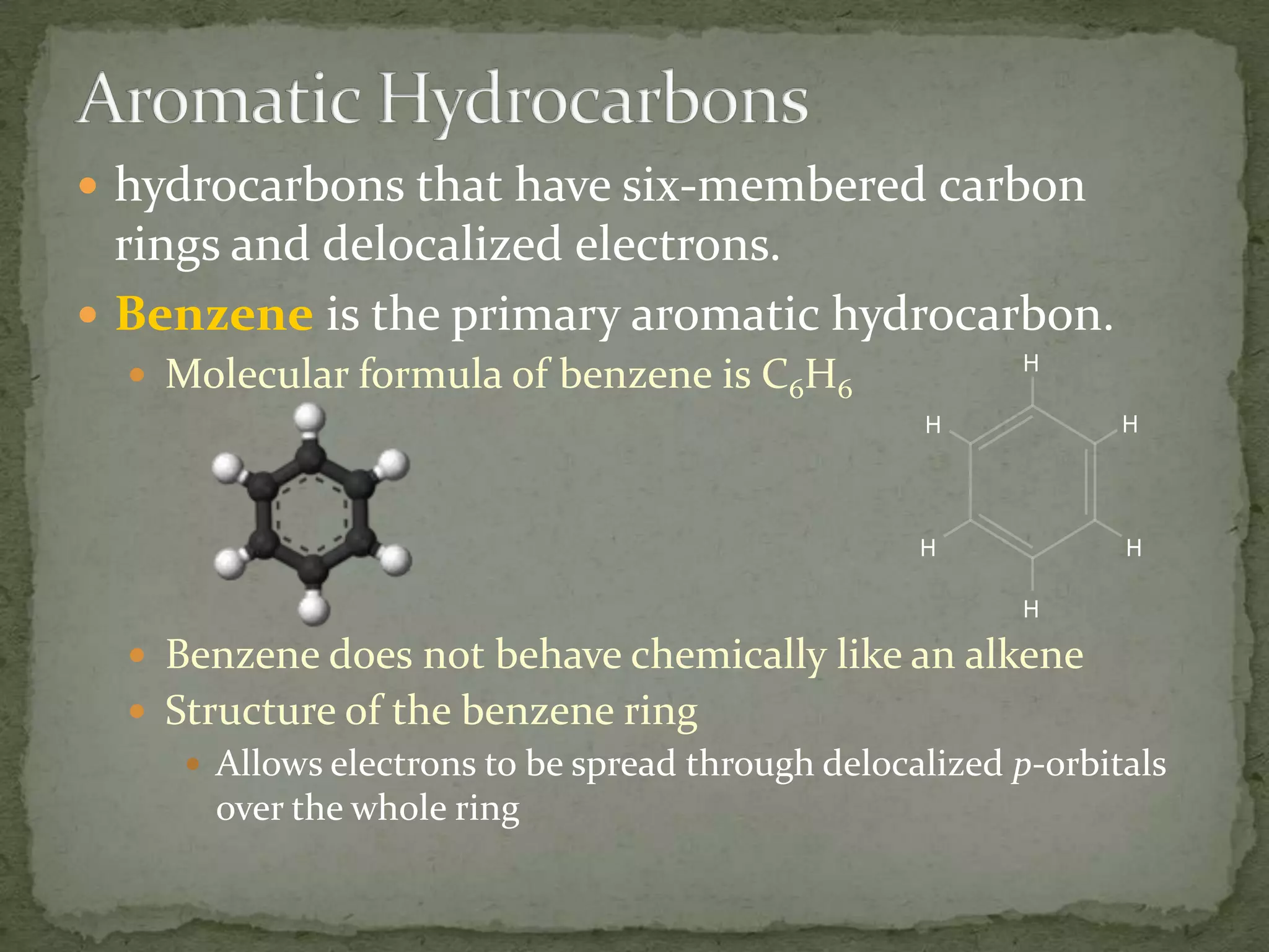 Aromatic Hydrocarbonshydrocarbons that have six-membered carbon rings and delocalized electrons.Benzene is the primary aromatic hydrocarbon.Molecular formula of benzene is C6H6Benzene does not behave chemically like an alkeneStructure of the benzene ringAllows electrons to be spread through delocalized p-orbitals over the whole ring