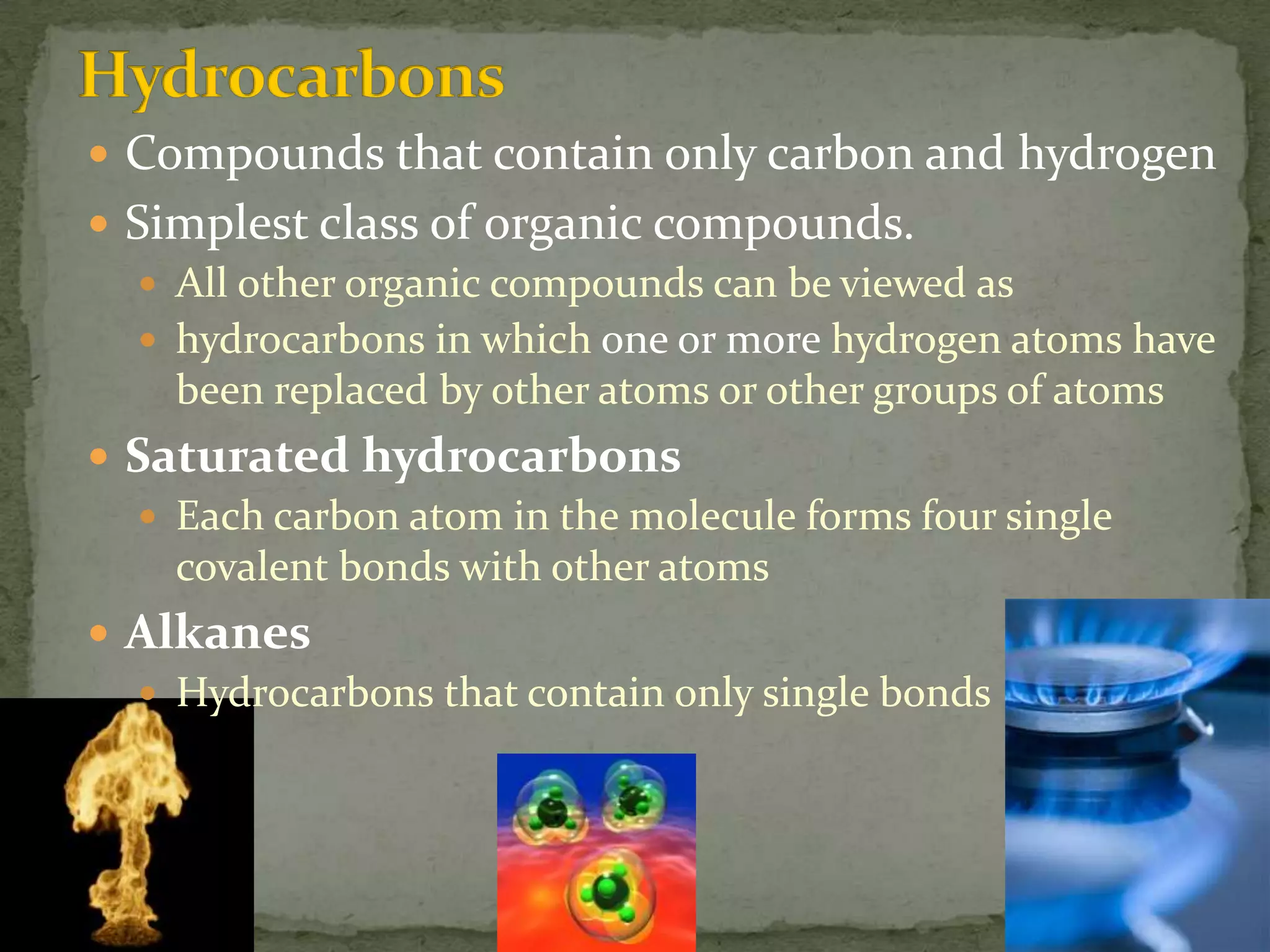 HydrocarbonsCompounds that contain only carbon and hydrogenSimplest class of organic compounds.All other organic compounds can be viewed ashydrocarbons in which one or more hydrogen atoms have been replaced by other atoms or other groups of atomsSaturated hydrocarbonsEach carbon atom in the molecule forms four single covalent bonds with other atomsAlkanesHydrocarbons that contain only single bonds 