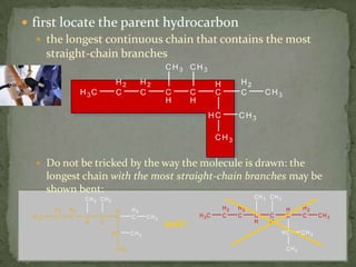 first locate the parent hydrocarbon the longest continuous chain that contains the most straight-chain branchesDo not be tricked by the way the molecule is drawn: the longest chain with the most straight-chain branches may be shown bent:not: