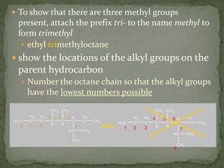 To show that there are three methyl groups present, attach the prefix tri- to the name methyl to form trimethylethyl trimethyloctaneshow the locations of the alkyl groups on the parent hydrocarbonNumber the octane chain so that the alkyl groups have the lowest numbers possiblenot: