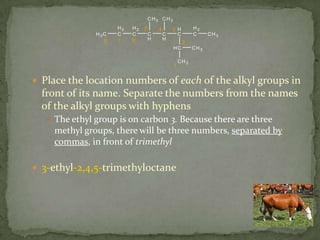 Place the location numbers of each of the alkyl groups in front of its name. Separate the numbers from the names of the alkyl groups with hyphensThe ethyl group is on carbon 3. Because there are three methyl groups, there will be three numbers, separated by commas, in front of trimethyl3-ethyl-2,4,5-trimethyloctane