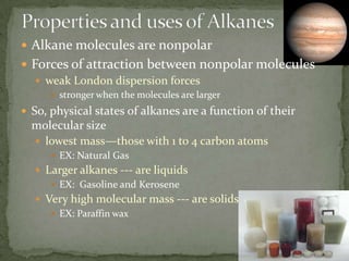 Properties and uses of AlkanesAlkane molecules are nonpolarForces of attraction between nonpolar moleculesweak London dispersion forcesstronger when the molecules are largerSo, physical states of alkanes are a function of their molecular sizelowest mass—those with 1 to 4 carbon atomsEX: Natural GasLarger alkanes --- are liquidsEX:  Gasoline and KeroseneVery high molecular mass --- are solidsEX: Paraffin wax