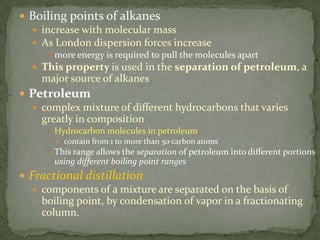 Boiling points of alkanes increase with molecular massAs London dispersion forces increasemore energy is required to pull the molecules apartThis property is used in the separation of petroleum, a major source of alkanesPetroleumcomplex mixture of different hydrocarbons that varies greatly in compositionHydrocarbon molecules in petroleum contain from 1 to more than 50 carbon atomsThis range allows the separation of petroleum into different portions using different boiling point rangesFractional distillationcomponents of a mixture are separated on the basis of boiling point, by condensation of vapor in a fractionating column.