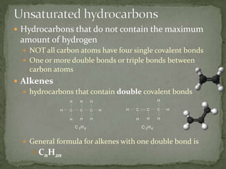 Unsaturated hydrocarbonsHydrocarbons that do not contain the maximum amount of hydrogenNOT all carbon atoms have four single covalent bondsOne or more double bonds or triple bonds between carbon atomsAlkeneshydrocarbons that contain double covalent bondsGeneral formula for alkenes with one double bond isCnH2n