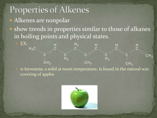 Properties of AlkenesAlkenes are nonpolar show trends in properties similar to those of alkanes in boiling points and physical states.EX:α-farnesene, a solid at room temperature, is found in the natural wax covering of apples