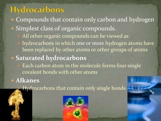 HydrocarbonsCompounds that contain only carbon and hydrogenSimplest class of organic compounds.All other organic compounds can be viewed ashydrocarbons in which one or more hydrogen atoms have been replaced by other atoms or other groups of atomsSaturated hydrocarbonsEach carbon atom in the molecule forms four single covalent bonds with other atomsAlkanesHydrocarbons that contain only single bonds 