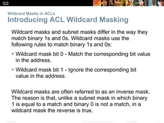 Presentation_ID 12© 2008 Cisco Systems, Inc. All rights reserved. Cisco Confidential
Wildcard Masks in ACLs
Introducing ACL Wildcard Masking
Wildcard masks and subnet masks differ in the way they
match binary 1s and 0s. Wildcard masks use the
following rules to match binary 1s and 0s:
 Wildcard mask bit 0 - Match the corresponding bit value
in the address.
 Wildcard mask bit 1 - Ignore the corresponding bit
value in the address.
Wildcard masks are often referred to as an inverse mask.
The reason is that, unlike a subnet mask in which binary
1 is equal to a match and binary 0 is not a match, in a
wildcard mask the reverse is true.
 