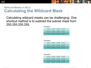 Presentation_ID 15© 2008 Cisco Systems, Inc. All rights reserved. Cisco Confidential
Wildcard Masks in ACLs
Calculating the Wildcard Mask
Calculating wildcard masks can be challenging. One
shortcut method is to subtract the subnet mask from
255.255.255.255.
 