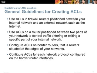 Presentation_ID 18© 2008 Cisco Systems, Inc. All rights reserved. Cisco Confidential
Guidelines for ACL creation
General Guidelines for Creating ACLs
 Use ACLs in firewall routers positioned between your
internal network and an external network such as the
Internet.
 Use ACLs on a router positioned between two parts of
your network to control traffic entering or exiting a
specific part of your internal network.
 Configure ACLs on border routers, that is routers
situated at the edges of your networks.
 Configure ACLs for each network protocol configured
on the border router interfaces.
 