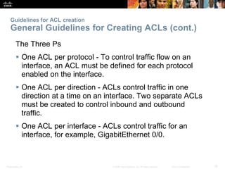 Presentation_ID 19© 2008 Cisco Systems, Inc. All rights reserved. Cisco Confidential
Guidelines for ACL creation
General Guidelines for Creating ACLs (cont.)
The Three Ps
 One ACL per protocol - To control traffic flow on an
interface, an ACL must be defined for each protocol
enabled on the interface.
 One ACL per direction - ACLs control traffic in one
direction at a time on an interface. Two separate ACLs
must be created to control inbound and outbound
traffic.
 One ACL per interface - ACLs control traffic for an
interface, for example, GigabitEthernet 0/0.
 