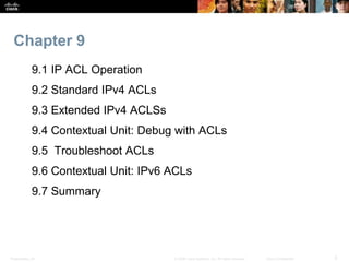 Presentation_ID 2© 2008 Cisco Systems, Inc. All rights reserved. Cisco Confidential
Chapter 9
9.1 IP ACL Operation
9.2 Standard IPv4 ACLs
9.3 Extended IPv4 ACLSs
9.4 Contextual Unit: Debug with ACLs
9.5 Troubleshoot ACLs
9.6 Contextual Unit: IPv6 ACLs
9.7 Summary
 