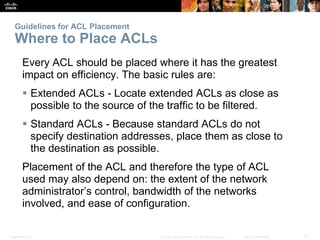 Presentation_ID 21© 2008 Cisco Systems, Inc. All rights reserved. Cisco Confidential
Guidelines for ACL Placement
Where to Place ACLs
Every ACL should be placed where it has the greatest
impact on efficiency. The basic rules are:
 Extended ACLs - Locate extended ACLs as close as
possible to the source of the traffic to be filtered.
 Standard ACLs - Because standard ACLs do not
specify destination addresses, place them as close to
the destination as possible.
Placement of the ACL and therefore the type of ACL
used may also depend on: the extent of the network
administrator’s control, bandwidth of the networks
involved, and ease of configuration.
 