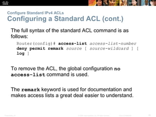 Presentation_ID 26© 2008 Cisco Systems, Inc. All rights reserved. Cisco Confidential
Configure Standard IPv4 ACLs
Configuring a Standard ACL (cont.)
The full syntax of the standard ACL command is as
follows:
Router(config)# access-list access-list-number
deny permit remark source [ source-wildcard ] [
log ]
To remove the ACL, the global configuration no
access-list command is used.
The remark keyword is used for documentation and
makes access lists a great deal easier to understand.
 