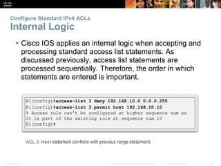 Presentation_ID 27© 2008 Cisco Systems, Inc. All rights reserved. Cisco Confidential
Configure Standard IPv4 ACLs
Internal Logic
 Cisco IOS applies an internal logic when accepting and
processing standard access list statements. As
discussed previously, access list statements are
processed sequentially. Therefore, the order in which
statements are entered is important.
 