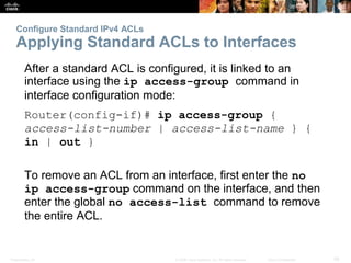 Presentation_ID 28© 2008 Cisco Systems, Inc. All rights reserved. Cisco Confidential
Configure Standard IPv4 ACLs
Applying Standard ACLs to Interfaces
After a standard ACL is configured, it is linked to an
interface using the ip access-group command in
interface configuration mode:
Router(config-if)# ip access-group {
access-list-number | access-list-name } {
in | out }
To remove an ACL from an interface, first enter the no
ip access-group command on the interface, and then
enter the global no access-list command to remove
the entire ACL.
 
