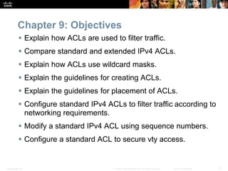 Presentation_ID 3© 2008 Cisco Systems, Inc. All rights reserved. Cisco Confidential
Chapter 9: Objectives
 Explain how ACLs are used to filter traffic.
 Compare standard and extended IPv4 ACLs.
 Explain how ACLs use wildcard masks.
 Explain the guidelines for creating ACLs.
 Explain the guidelines for placement of ACLs.
 Configure standard IPv4 ACLs to filter traffic according to
networking requirements.
 Modify a standard IPv4 ACL using sequence numbers.
 Configure a standard ACL to secure vty access.
 