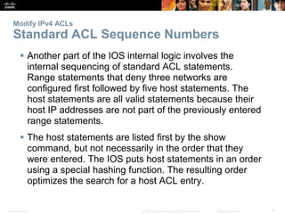Presentation_ID 37© 2008 Cisco Systems, Inc. All rights reserved. Cisco Confidential
Modify IPv4 ACLs
Standard ACL Sequence Numbers
 Another part of the IOS internal logic involves the
internal sequencing of standard ACL statements.
Range statements that deny three networks are
configured first followed by five host statements. The
host statements are all valid statements because their
host IP addresses are not part of the previously entered
range statements.
 The host statements are listed first by the show
command, but not necessarily in the order that they
were entered. The IOS puts host statements in an order
using a special hashing function. The resulting order
optimizes the search for a host ACL entry.
 