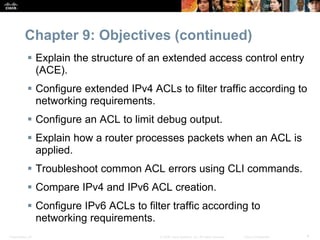 Presentation_ID 4© 2008 Cisco Systems, Inc. All rights reserved. Cisco Confidential
Chapter 9: Objectives (continued)
 Explain the structure of an extended access control entry
(ACE).
 Configure extended IPv4 ACLs to filter traffic according to
networking requirements.
 Configure an ACL to limit debug output.
 Explain how a router processes packets when an ACL is
applied.
 Troubleshoot common ACL errors using CLI commands.
 Compare IPv4 and IPv6 ACL creation.
 Configure IPv6 ACLs to filter traffic according to
networking requirements.
 