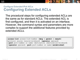 Presentation_ID 42© 2008 Cisco Systems, Inc. All rights reserved. Cisco Confidential
Configure Extended IPv4 ACLs
Configuring Extended ACLs
The procedural steps for configuring extended ACLs are
the same as for standard ACLs. The extended ACL is
first configured, and then it is activated on an interface.
However, the command syntax and parameters are more
complex to support the additional features provided by
extended ACLs.
 