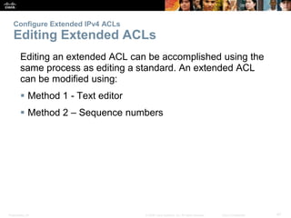 Presentation_ID 47© 2008 Cisco Systems, Inc. All rights reserved. Cisco Confidential
Configure Extended IPv4 ACLs
Editing Extended ACLs
Editing an extended ACL can be accomplished using the
same process as editing a standard. An extended ACL
can be modified using:
 Method 1 - Text editor
 Method 2 – Sequence numbers
 