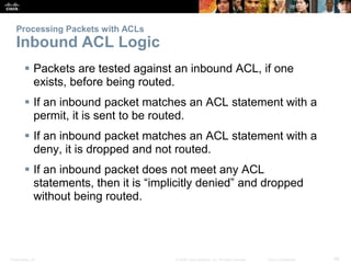 Presentation_ID 48© 2008 Cisco Systems, Inc. All rights reserved. Cisco Confidential
Processing Packets with ACLs
Inbound ACL Logic
 Packets are tested against an inbound ACL, if one
exists, before being routed.
 If an inbound packet matches an ACL statement with a
permit, it is sent to be routed.
 If an inbound packet matches an ACL statement with a
deny, it is dropped and not routed.
 If an inbound packet does not meet any ACL
statements, then it is “implicitly denied” and dropped
without being routed.
 