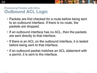Presentation_ID 49© 2008 Cisco Systems, Inc. All rights reserved. Cisco Confidential
Processing Packets with ACLs
Outbound ACL Logic
 Packets are first checked for a route before being sent
to an outbound interface. If there is no route, the
packets are dropped.
 If an outbound interface has no ACL, then the packets
are sent directly to that interface.
 If there is an ACL on the outbound interface, it is tested
before being sent to that interface.
 If an outbound packet matches an ACL statement with
a permit, it is sent to the interface.
 