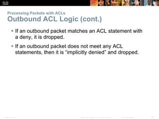 Presentation_ID 50© 2008 Cisco Systems, Inc. All rights reserved. Cisco Confidential
Processing Packets with ACLs
Outbound ACL Logic (cont.)
 If an outbound packet matches an ACL statement with
a deny, it is dropped.
 If an outbound packet does not meet any ACL
statements, then it is “implicitly denied” and dropped.
 